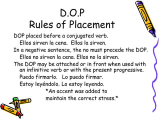 D.O.P Rules of Placement DOP placed before a conjugated verb.  Ellos sirven la cena.  Ellos la sirven. In a negative sentence, the no must precede the DOP.  Ellos no sirven la cena. Ellos no la sirven. The DOP may be attached or in front when used with an infinitive verb or with the present progressive. Puedo firmarlo.  Lo puedo firmar. Estoy leyéndolo. Lo estoy leyendo.  *An accent was added to  maintain the correct stress.* 