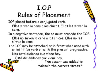 I.O.P Rules of Placement IOP placed before a conjugated verb.  Ellos sirven la cena a los chicos. Ellos les sirven la cena. In a negative sentence, the no must precede the IOP.  Ellos no sirven la cena a los chicos. Ellos no les sirven la cena. The IOP may be attached or in front when used with an infinitive verb or with the present progressive. Nos está diciendo que viene hoy.   Está diciéndonos que viene hoy. *An accent was added to  maintain the correct stress.* 