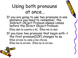 Using both pronouns  at once… If you are going to use two pronouns in one sentence you need to remember, the Indirect Object Pronoun always comes before the Direct Object Pronoun. Ellos dan la cuenta a mí.  Ellos me la dan. If you have two pronouns that begin with –l the first pronoun(IOP) changes to se. Ellos sirven la cena a los chicos.  Ellos les la sirven.  Ellos se la sirven. 