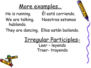 More examples… He is running.  Él está corriendo. We are talking. Nosotros estamos hablando. They are dancing.  Ellos están bailando. Irregular Participles- Leer – leyendo Traer- trayendo 