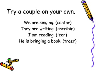 Try a couple on your own. We are singing. (cantar) They are writing. (escribir) I am reading. (leer) He is bringing a book. (traer) 
