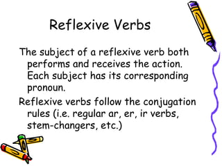 Reflexive Verbs The subject of a reflexive verb both performs and receives the action. Each subject has its corresponding pronoun.  Reflexive verbs follow the conjugation rules (i.e. regular ar, er, ir verbs, stem-changers, etc.) 