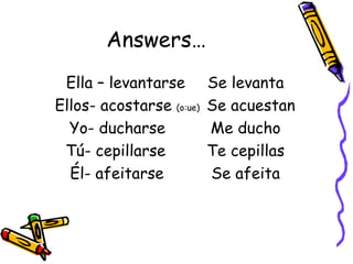 Answers… Ella – levantarse Se levanta Ellos- acostarse  (o:ue)   Se acuestan Yo- ducharse Me ducho Tú- cepillarse Te cepillas Él- afeitarse  Se afeita 