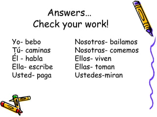 Answers…  Check your work! Yo- bebo Nosotros- bailamos Tú- caminas Nosotras- comemos Él - habla Ellos- viven Ella- escribe Ellas- toman Usted- paga Ustedes-miran 