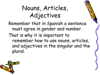 Nouns, Articles, Adjectives Remember that in Spanish a sentence must agree in gender and number.  That is why it is important to remember how to use nouns, articles, and adjectives in the singular and the plural. 