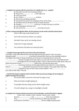 10. Complete the sentences with the correctform of a suitable verb. (5 x3 = 15 points)
1. A: Why don’t you ask Tom to prepare dinner?
B: Because he ……………………afilm right now.
2. A: Is this your iPod?
B: No. I think it ……………………toSteve.
3. A: Did you buy anything yesterday?
B: No, by the time I got to the shopping centre,all the shops …………………….
4. A: Did Robert tell you all about his trip to South America?
B: Actually, I ……………………tohim yet. I’ve been too busy to call him.
5. A: Is he studying at university now?
B: Not yet,but he ……………………universitynextyear.
11. Write a sentence thatlogically follows the firstsentence.Use the words in brackets andany tense.
1. What’s it like to go scuba diving? (never)
2. Don’t call me tomorrow before 7 am. (sleep)
3. Nick didn’t show up for our meeting. (must)
4. Todd wasn’t hungry.(already)
5. You can borrow this book next week.(by then)
12. Complete the passage with the correctform of the verb in brackets.
In October, 2009, Kelly Hildenbrandt and Kelly Hildenbrandt got married. This is not a joke,
although people 1.
…………………… (mustfeel) confusedwhen they saw the wedding invitations.
It all began whenKelly of Florida decided to see if anyone on Facebook had her name.She
2.
……………………(send)a message to the only match, a 24-year-old Texanman.Kelly Hildenbrandt 3.
……………………(couldignore) her, but luckily he didn’t. Soon e-mails turned into daily phone calls, and
before they knew it, they 4.
……………………(fall) in love. Life with the same name
5.
……………………(notalways be) easy.A travel agent deleted one ticket for a cruise,thinking
that he 6.
……………………(book) the same person twice by mistake. The couple report that they
7.
……………………(notplan) to pass on their name to their children. “We 8.
……………………
(not call) our kids Kelly,” they say.
13. Rewrite the sentences using the words in brackets.Make any necessarychanges.Do not change the
original meaning of the sentences.
1. Eric has the ability to touch his nose with his tongue. (can)
2. What are his plans tonight? (going to)
3. It’s possible that they will go out for dinner tonight. (may)
4. It’s worth asking if you canget a cheapflight. (should)
14. Complete the sentences with the correctform of the verbs below. Use the affirmative or negative.
WARN• HIRE • REMIND• PAINT • BELONG • SWIM• HAVE • REACH
1. My boss ……………………just……………………three newemployees.
2. They……………………usto be careful but we didn’t pay attention.
3. By tomorrow, the hikers ……………………the nextvillage along the path.
 