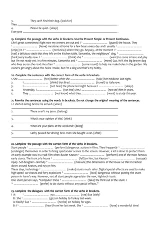 3. They can’t find their dog. (look for)
They .................................................................................................................................................................... .
4. Please be quiet. (sleep)
Everyone ........................................................................................................................................................... .
19. Complete the passage with the verbs in brackets. Use the Present Simple or Present Continuous.
Life’s great sometimes! Right now my owners are out and I 1.
……………………… (guard) the house. They
2.
……………………… (leave) me alone at home for a few hours every day and I usually 3.
………………………
(enjoy) it. I 4.
……………………… (not know) where they go. Anyway, at the moment I 5.
………………………
(eat) a delicious steak that they left on the kitchen table. Samantha, the neighbours’ dog, 6.
………………………
(bark) very loudly now. I 7.
……………………… (think) she 8.
……………………… (want) to come in here and play
but I’m not ready yet. In a few minutes, Samantha and 9.
……………………… (meet) Gus. He’s the big brown dog
who lives across the road. He often 10.
……………………… (come round) to help me make holes in the garden. My
owners get angry about the holes I make, but I’m a dog and that’s my hobby.
20. Complete the sentences with the correct form of the verbs in brackets.
1.She ……………………… (feel) better after she ……………………… (take) her medicine last night.
2. I ……………………… (think) that Brad ……………………… (travel) to Italy now.
3. I ……………………… (not hear) the phone last night because I ……………………… (sleep).
4. Yesterday, I ……………………… (run into) Jim. I ……………………… (not see) him in years.
5. They ……………………… (not know) what they ……………………… (want) to study this year.
21. Rewrite the sentences using the words in brackets. Do not change the original meaning of the sentences.
1.I started eating before he arrived. (when)
................................................................................................................................................................................
2. These aren’t my jeans. (belong)
................................................................................................................................................................................
3. What’s your opinion of this? (think)
................................................................................................................................................................................
4. What are your plans at the weekend? (doing)
................................................................................................................................................................................
5. Cathy passed her driving test. Then she bought a car. (after)
................................................................................................................................................................................
22. Complete the passage with the correct form of the verbs in brackets.
Stunt people 1.
……………………… (perform) dangerous actions in films. They frequently 2.
………………………
(endanger) themselves in order to bring spectacular scenes to the screen. However, a lot is done to protect them.
An early example was in a 1928 film when Buster Keaton 3.
……………………… (perform) one of the most famous
early stunts. The front of a house 4.
……………………… (fall) on him, but Keaton 5.
……………………… (escape)
injury. Set designers carefully 6.
……………………… (measure) the dimensions of the house so that it crashed
down around Keaton, and not on him.
These days, technology 7.
……………………… (make) stunts much safer. Digital special effects are used to make
high-speed car chases and fiery explosions 8.
……………………… (look) dangerous without putting the stunt
person in harm’s way. However, not all stunt people appreciate the new, high-tech tools.
One stunt person says, “Computer tricks 9.
……………………… (take) the thrill out of the stunt. I
10.
……………………… (prefer) to do stunts without any special effects.”
23. Complete the dialogues with the correct form of the verbs in brackets.
I A: 1.
……………………… you ……………………… (see) Sue lately?
B: She 2.
……………………… (go) on holiday to Turkey last week.
A: Really? Sue 3.
……………………… (not be) on holiday for ages.
B: I 4.
……………………… (hear) from her last week. She 5.
……………………… (have) a wonderful time!
 