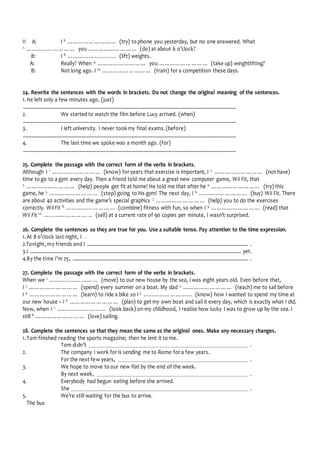 II A: I 6.
……………………… (try) to phone you yesterday, but no one answered. What
7.
……………………… you ……………………… (do) at about 6 o’clock?
B: I 8.
……………………… (lift) weights.
A: Really? When 9.
……………………… you ……………………… (take up) weightlifting?
B: Not long ago. I 10.
……………………… (train) for a competition these days.
24. Rewrite the sentences with the words in brackets. Do not change the original meaning of the sentences.
1.He left only a few minutes ago. (just)
................................................................................................................................................................................
2. We started to watch the film before Lucy arrived. (when)
................................................................................................................................................................................
3. I left university. I never took my final exams. (before)
................................................................................................................................................................................
4. The last time we spoke was a month ago. (for)
................................................................................................................................................................................
25. Complete the passage with the correct form of the verbs in brackets.
Although I 1.
……………………… (know) for years that exercise is important, I 2.
……………………… (not have)
time to go to a gym every day. Then a friend told me about a great new computer game, Wii Fit, that
3.
……………………… (help) people get fit at home! He told me that after he 4.
……………………… (try) this
game, he 5.
……………………… (stop) going to his gym! The next day, I 6.
……………………… (buy) Wii Fit. There
are about 40 activities and the game’s special graphics 7.
……………………… (help) you to do the exercises
correctly. WiiFit 8.
……………………… (combine) fitness with fun, so when I 9.
……………………… (read) that
Wii Fit 10.
……………………… (sell) at a current rate of 90 copies per minute, I wasn’t surprised.
26. Complete the sentences so they are true for you. Use a suitable tense. Pay attention to the time expression.
1.At 8 o’clock last night, I .
2.Tonight, my friends and I ..................................................................................................................................... .
3.I .............................................................................................................................................................................. yet.
4.By the time I’m 25, ................................................................................................................................................. .
27. Complete the passage with the correct form of the verbs in brackets.
When we 1.
……………………… (move) to our new house by the sea, I was eight years old. Even before that,
I 2.
……………………… (spend) every summer on a boat. My dad 3.
……………………… (teach) me to sail before
I 4.
……………………… (learn) to ride a bike so I 5.
……………………… (know) how I wanted to spend my time at
our new house – I 6.
……………………… (plan) to get my own boat and sail it every day, which is exactly what I did.
Now, when I 7.
……………………… (look back) on my childhood, I realise how lucky I was to grow up by the sea. I
still 8.
……………………… (love) sailing.
28. Complete the sentences so that they mean the same as the original ones. Make any necessary changes.
1.Tom finished reading the sports magazine; then he lent it to me.
Tom didn’t ................................................................................................... .
2. The company I work for is sending me to Rome for a few years.
For the next few years, ................................................................................. .
3. We hope to move to our new flat by the end of the week.
By next week, .............................................................................................. .
4. Everybody had begun eating before she arrived.
She .............................................................................................................. .
5. We’re still waiting for the bus to arrive.
The bus
 