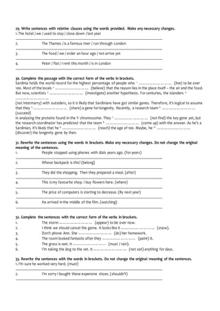 29. Write sentences with relative clauses using the words provided. Make any necessary changes.
1.The hotel / we / used to stay / close down / last year
................................................................................................................................................................................
2. The Thames / is a famous river / run through London
................................................................................................................................................................................
3. The food / we / order an hour ago / not arrive yet
................................................................................................................................................................................
4. Peter / flat / I rent this month / is in London
................................................................................................................................................................................
30. Complete the passage with the correct form of the verbs in brackets.
Sardinia holds the world record for the highest percentage of people who 1.
……………………… (live) to be over
100. Most of the locals 2.
……………………… (believe) that the reason lies in the place itself – the air and the food.
But now, scientists 3.
……………………… (investigate) another hypothesis. For centuries, the islanders 4.
………………………
(not intermarry) with outsiders, so it is likely that Sardinians have got similar genes. Therefore, it’s logical to assume
that they 5.
……………………… (share) a gene for longevity. Recently, a research team 6.
………………………
(succeed)
in analysing the proteins found in the Y chromosome. They 7.
……………………… (not find) the key gene yet, but
the research coordinator has predicted that the team 8.
……………………… (come up) with the answer. As he’s a
Sardinian, it’s likely that he 9.
……………………… (reach) the age of 100. Maybe, he 10.
………………………
(discover) the longevity gene by then.
31. Rewrite the sentences using the words in brackets. Make any necessary changes. Do not change the original
meaning of the sentences.
1. People stopped using phones with dials years ago. (for years)
................................................................................................................................................................................
2. Whose backpack is this? (belong)
................................................................................................................................................................................
3. They did the shopping. Then they prepared a meal. (after)
................................................................................................................................................................................
4. This is my favourite shop. I buy flowers here. (where)
................................................................................................................................................................................
5. The price of computers is starting to decrease. (By next year)
................................................................................................................................................................................
6. He arrived in the middle of the film. (watching)
................................................................................................................................................................................
32. Complete the sentences with the correct form of the verbs in brackets.
1. The storm ……………………… (appear) to be over now.
2. I think we should cancel the game. It looks like it ……………………… (snow).
3. Don’t phone Ann. She ……………………… (do) her homework.
4. The room looked fantastic after they ……………………… (paint) it.
5. The grass is wet. It ……………………… (must / rain).
6. I’m taking the dog to the vet. It ……………………… (not eat) anything for days.
33. Rewrite the sentences with the words in brackets. Do not change the original meaning of the sentences.
1.I’m sure he worked very hard. (must)
................................................................................................................................................................................
2. I’m sorry I bought these expensive shoes. (shouldn’t)
................................................................................................................................................................................
 