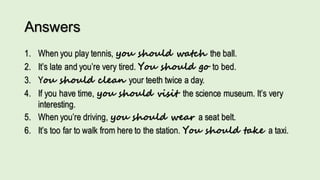 Answers
1. When you play tennis, you should watch the ball.
2. It’s late and you’re very tired. You should go to bed.
3. You should clean your teeth twice a day.
4. If you have time, you should visit the science museum. It’s very
interesting.
5. When you’re driving, you should wear a seat belt.
6. It’s too far to walk from here to the station. You should take a taxi.
 