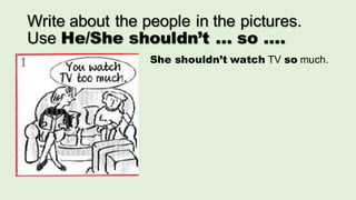 Write about the people in the pictures.
Use He/She shouldn’t ... so ....
She shouldn’t watch TV so much.
 