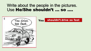 Write about the people in the pictures.
Use He/She shouldn’t ... so ....
You ...shouldn’t drive so fast
 