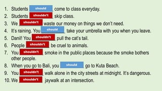 1. Students __________ come to class everyday.
2. Students __________ skip class.
3. We __________ waste our money on things we don’t need.
4. It’s raining. You __________ take your umbrella with you when you leave.
5. Danil! You __________ pull the cat’s tail.
6. People __________ be cruel to animals.
7. You __________ smoke in the public places because the smoke bothers
other people.
8. When you go to Bali, you __________ go to Kuta Beach.
9. You __________ walk alone in the city streets at midnight. It’s dangerous.
10. We __________ jaywalk at an intersection.
should
should
should
shouldn’t
shouldn’t
shouldn’t
shouldn’t
shouldn’t
shouldn’t
shouldn’t
 