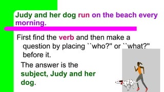 Judy and her dog run on the beach every
morning.
First find the verb and then make a
question by placing ``who?'' or ``what?''
before it.
The answer is the
subject, Judy and her
dog.
 
