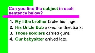 Can you find the subject in each
sentence below?
1. My little brother broke his finger.
2. His Uncle Bob asked for directions.
3. Those soldiers carried guns.
4. Our babysitter arrived late.
 