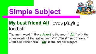Simple Subject
My best friend Ali loves playing
football.
The main word in the subject is the noun ``Ali,'' with the
other words of the subject -- ``My'' ,``best '' and ``friend ''
– tell about the noun. ``Ali'' is the simple subject.
 