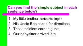 Can you find the simple subject in each
sentence below?
1. My little brother broke his finger.
2. His Uncle Bob asked for directions.
3. Those soldiers carried guns.
4. Our babysitter arrived late.
 