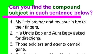 Can you find the compound
subject in each sentence below?
1. My little brother and my cousin broke
their fingers.
2. His Uncle Bob and Aunt Betty asked
for directions.
3. Those soldiers and agents carried
guns.
 