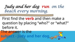 Judy and her dog run on the
beach every morning.
First find the verb and then make a
question by placing “who?'' or “what?''
before it.
The answer is the
subject - Judy and her dog.
 