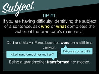 Subject
TIP #1:
If you are having difﬁculty identifying the subject
of a sentence, ask who or what completes the
action of the predicate’s main verb:
Dad and his Air Force buddies were on a cliff in a
canyon.
Being a grandmother transformed her mother.
Who was on a cliff?
What transformed her mother?
 