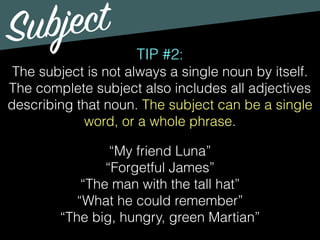 Subject
TIP #2:
The subject is not always a single noun by itself.
The complete subject also includes all adjectives
describing that noun. The subject can be a single
word, or a whole phrase.
“My friend Luna”
“Forgetful James”
“The man with the tall hat”
“What he could remember”
“The big, hungry, green Martian”
 