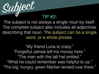 Subject
TIP #2:
The subject is not always a single noun by itself.
The complete subject also includes all adjectives
describing that noun. The subject can be a single
word, or a whole phrase.
“My friend Luna is crazy.”
“Forgetful James left his money here.”
“The man with the tall hat smiled.”
“What he could remember was helpful to us.”
“The big, hungry, green Martian landed over there.”
 