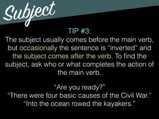 Subject
TIP #3:
The subject usually comes before the main verb,
but occasionally the sentence is “inverted” and
the subject comes after the verb. To ﬁnd the
subject, ask who or what completes the action of
the main verb.
“Are you ready?”
“There were four basic causes of the Civil War.”
“Into the ocean rowed the kayakers.”
 