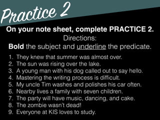Practice 2
Directions:
Bold the subject and underline the predicate.
On your note sheet, complete PRACTICE 2.
1. They knew that summer was almost over.
2. The sun was rising over the lake.
3. A young man with his dog called out to say hello.
4. Mastering the writing process is difﬁcult.
5. My uncle Tim washes and polishes his car often.
6. Nearby lives a family with seven children.
7. The party will have music, dancing, and cake.
8. The zombie wasn’t dead!
9. Everyone at KIS loves to study.
 