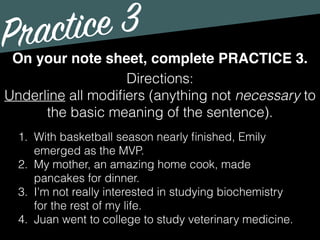 Practice 3
Directions:
Underline all modiﬁers (anything not necessary to
the basic meaning of the sentence).
On your note sheet, complete PRACTICE 3.
1. With basketball season nearly ﬁnished, Emily
emerged as the MVP.
2. My mother, an amazing home cook, made
pancakes for dinner.
3. I'm not really interested in studying biochemistry
for the rest of my life.
4. Juan went to college to study veterinary medicine.
 