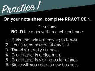 Practice 1
Directions:
BOLD the main verb in each sentence:
On your note sheet, complete PRACTICE 1.
1. Chris and Lyle are moving to Korea.
2. I can’t remember what day it is.
3. The clock loudly chimes.
4. Grandfather is a nice man.
5. Grandfather is visiting us for dinner.
6. Steve will soon start a new business.
 