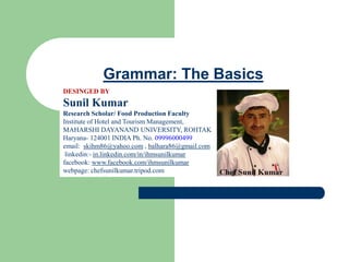 Grammar: The Basics
DESINGED BY
Sunil Kumar
Research Scholar/ Food Production Faculty
Institute of Hotel and Tourism Management,
MAHARSHI DAYANAND UNIVERSITY, ROHTAK
Haryana- 124001 INDIA Ph. No. 09996000499
email: skihm86@yahoo.com , balhara86@gmail.com
linkedin:- in.linkedin.com/in/ihmsunilkumar
facebook: www.facebook.com/ihmsunilkumar
webpage: chefsunilkumar.tripod.com
 