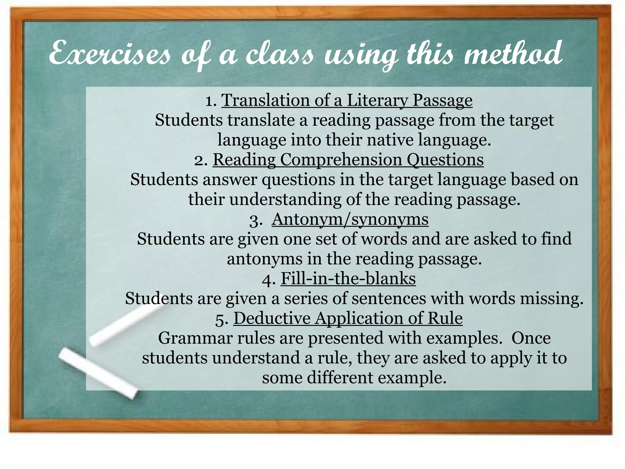 Exercises of a class using this method 1.  Translation of a Literary Passage Students translate a reading passage from the target language into their native language. 2.  Reading Comprehension Questions Students answer questions in the target language based on their understanding of the reading passage. 3.   Antonym/synonyms Students are given one set of words and are asked to find antonyms in the reading passage. 4.  Fill-in-the-blanks Students are given a series of sentences with words missing. 5.  Deductive Application of Rule Grammar rules are presented with examples.  Once students understand a rule, they are asked to apply it to some different example. 