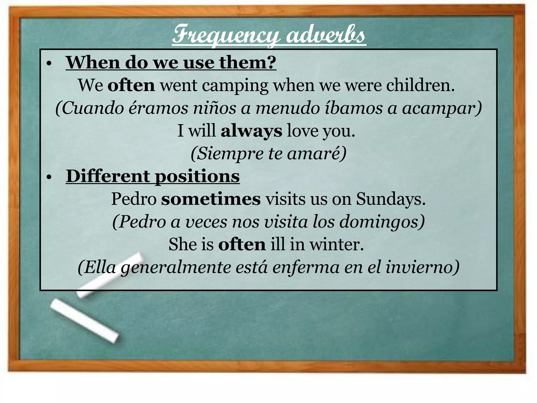 Frequency adverbs When do we use them? We  often  went camping when we were children.  (Cuando éramos niños a menudo íbamos a acampar) I will  always  love you.  (Siempre te amaré) Different positions Pedro  sometimes  visits us on Sundays. (Pedro a veces nos visita los domingos) She is  often  ill in winter.  (Ella generalmente está enferma en el invierno) 