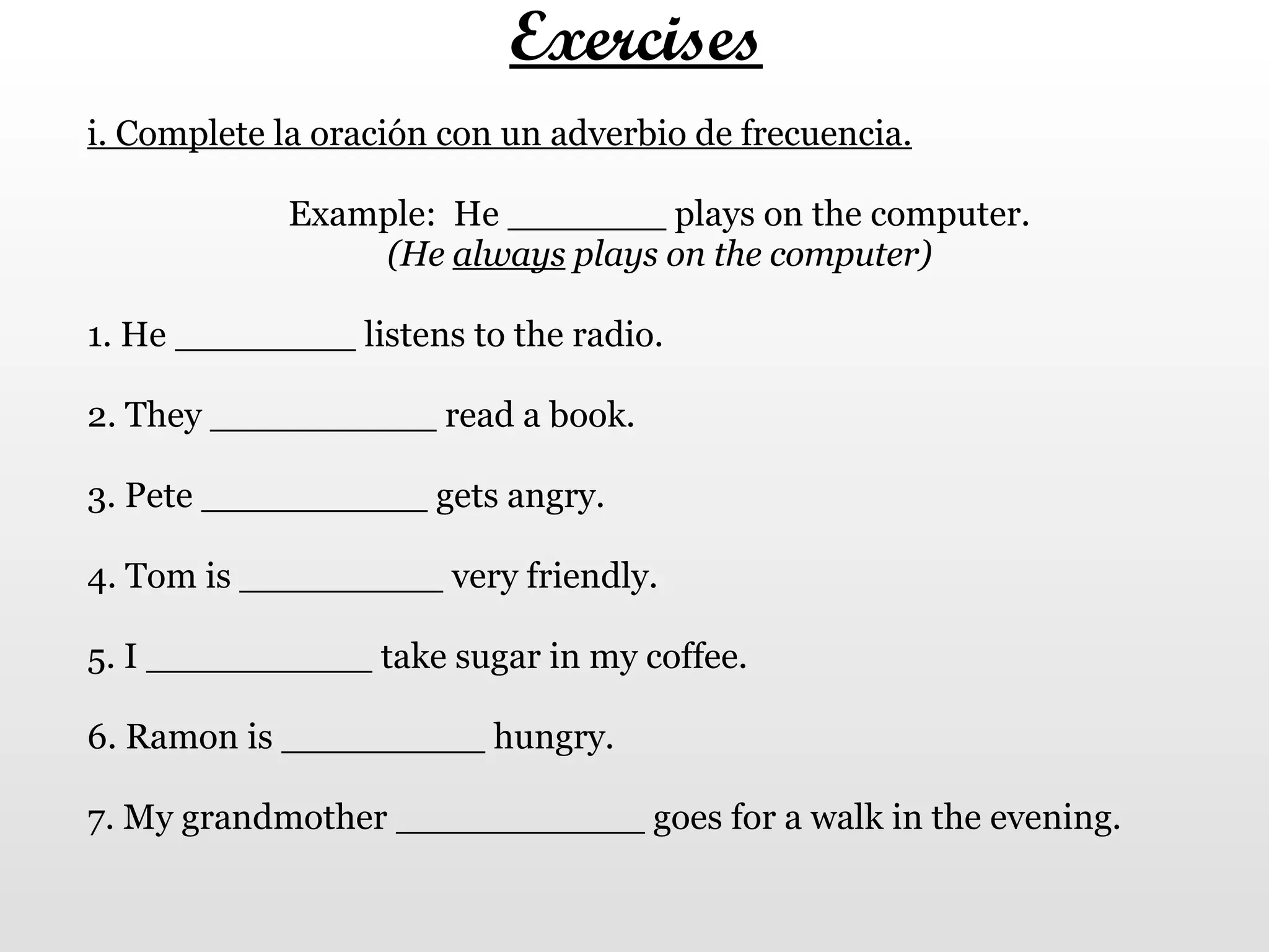 Exercises i. Complete la oración con un adverbio de frecuencia. Example:  He _______ plays on the computer. (He  always  plays on the computer) 1. He ________ listens to the radio.  2. They __________ read a book.  3. Pete __________ gets angry.  4. Tom is _________ very friendly. 5. I __________ take sugar in my coffee.  6. Ramon is _________ hungry. 7. My grandmother ___________ goes for a walk in the evening. 