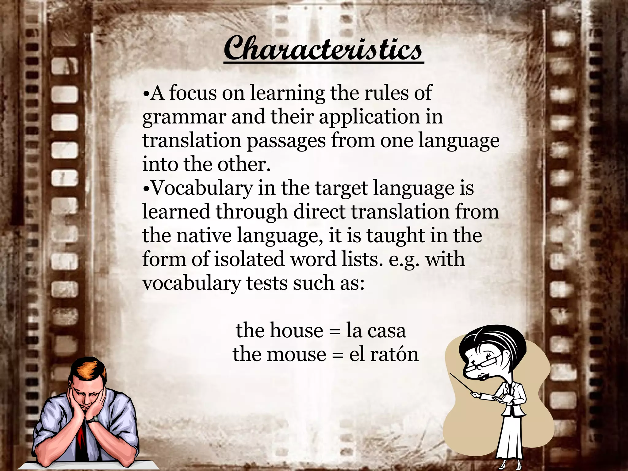 Characteristics A focus on learning the rules of grammar and their application in translation passages from one language into the other.  Vocabulary in the target language is learned through direct translation from the native language, it is taught in the form of isolated word lists. e.g. with vocabulary tests such as:   the house = la casa the mouse = el ratón 