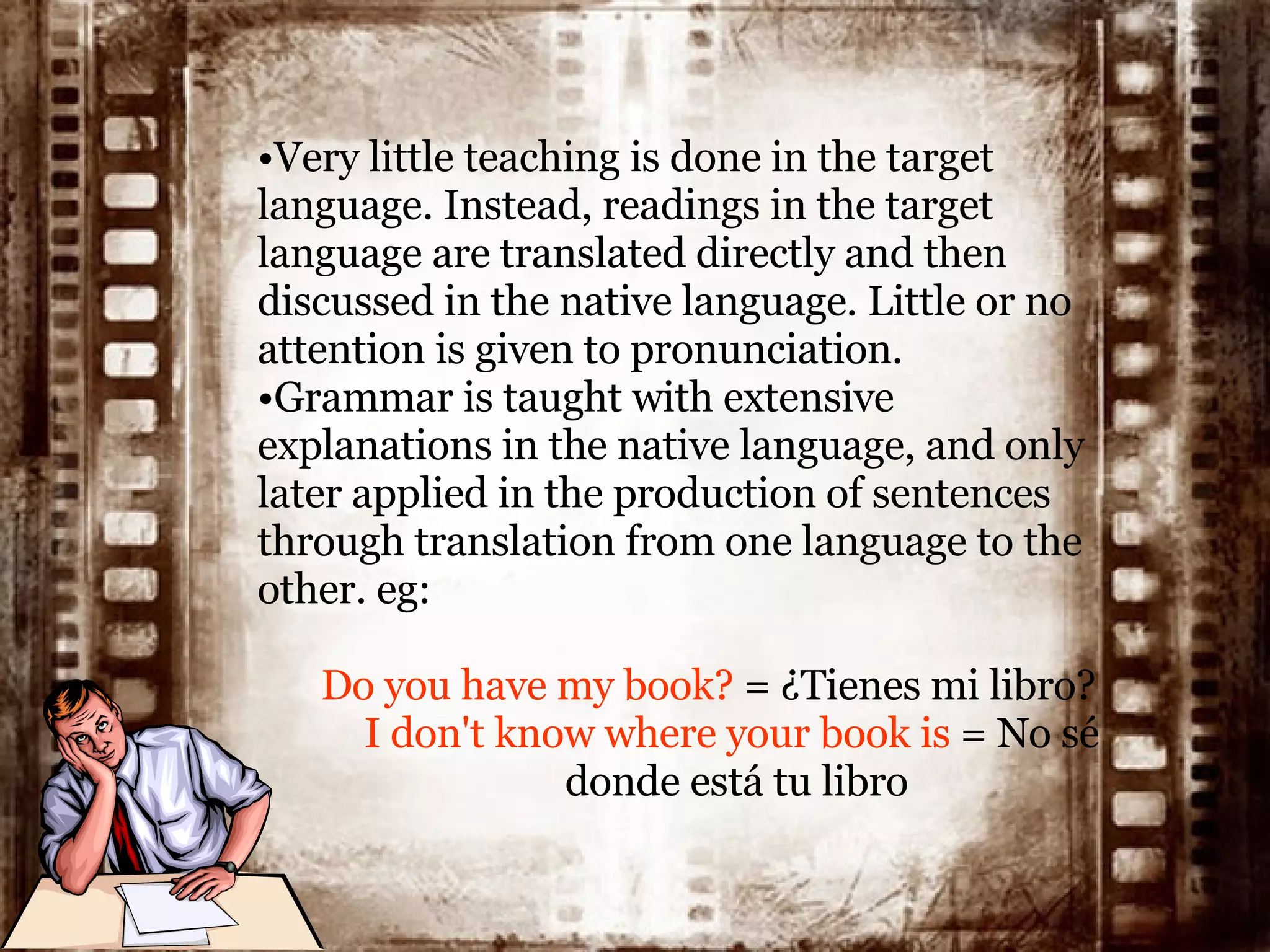 Very little teaching is done in the target language. Instead, readings in the target language are translated directly and then discussed in the native language .  Little or no attention is given to pronunciation. Grammar is taught with extensive explanations in the native language, and only later applied in the production of sentences through translation from one language to the other . eg: Do you have my book?  = ¿Tienes mi libro? I don't know where your book is  = No sé  donde está tu libro 