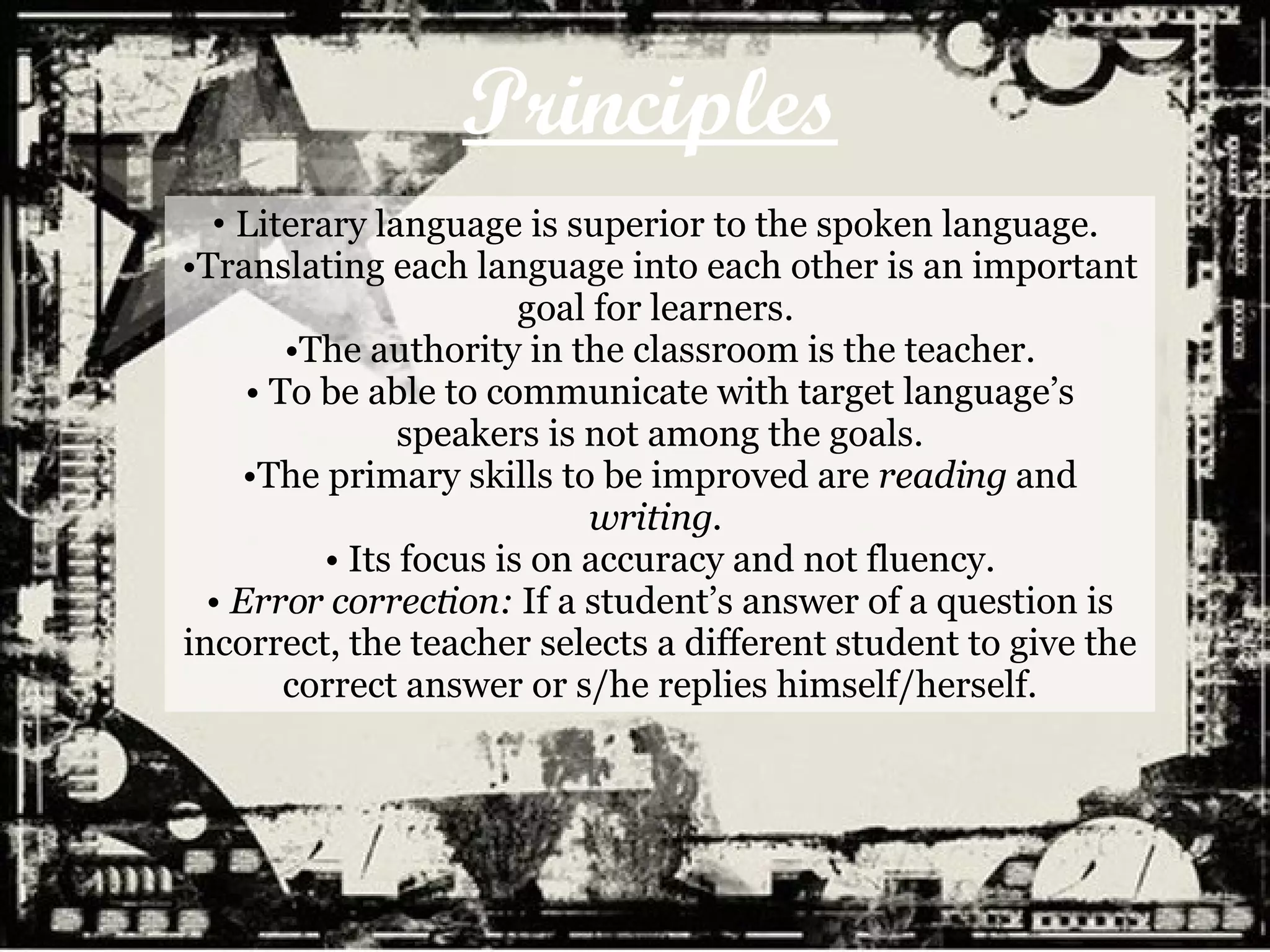 Principles Literary language is superior to the spoken language.  Translating each language into each other is an important goal for learners.  The authority in the classroom is the teacher. To be able to communicate with target language’s speakers is not among the goals. The primary skills to be improved are  reading  and  writing .  Its focus is on accuracy and not fluency. Error correction:  If a student’s answer of a question is incorrect, the teacher selects a different student to give the correct answer or s/he replies himself/herself. 