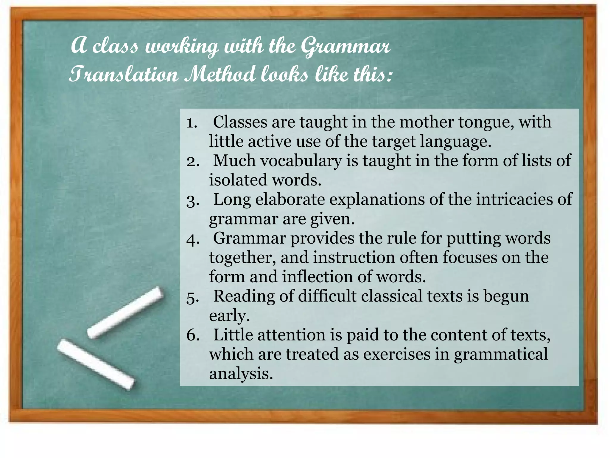 Classes are taught in the mother tongue, with little active use of the target language.  Much vocabulary is taught in the form of lists of isolated words.  Long elaborate explanations of the intricacies of grammar are given.  Grammar provides the rule for putting words together, and instruction often focuses on the form and inflection of words.  Reading of difficult classical texts is begun early.  Little attention is paid to the content of texts, which are treated as exercises in grammatical analysis.  A class working with the Grammar Translation Method looks like this: 