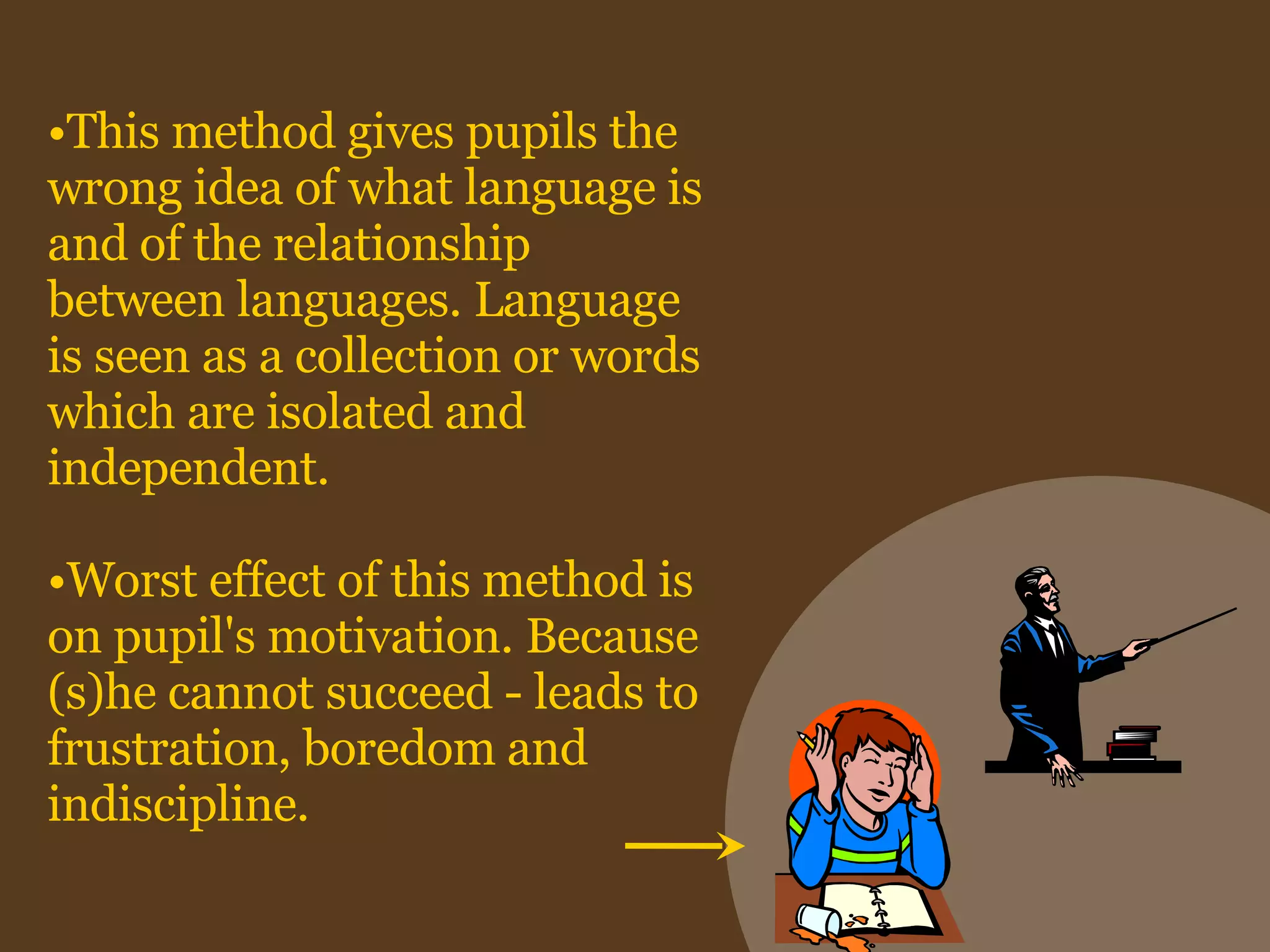 This method gives pupils the wrong idea of what language is and of the relationship between languages. Language is seen as a collection or words which are isolated and independent. Worst effect of this method is on pupil's motivation. Because (s)he cannot succeed - leads to frustration, boredom and indiscipline. 