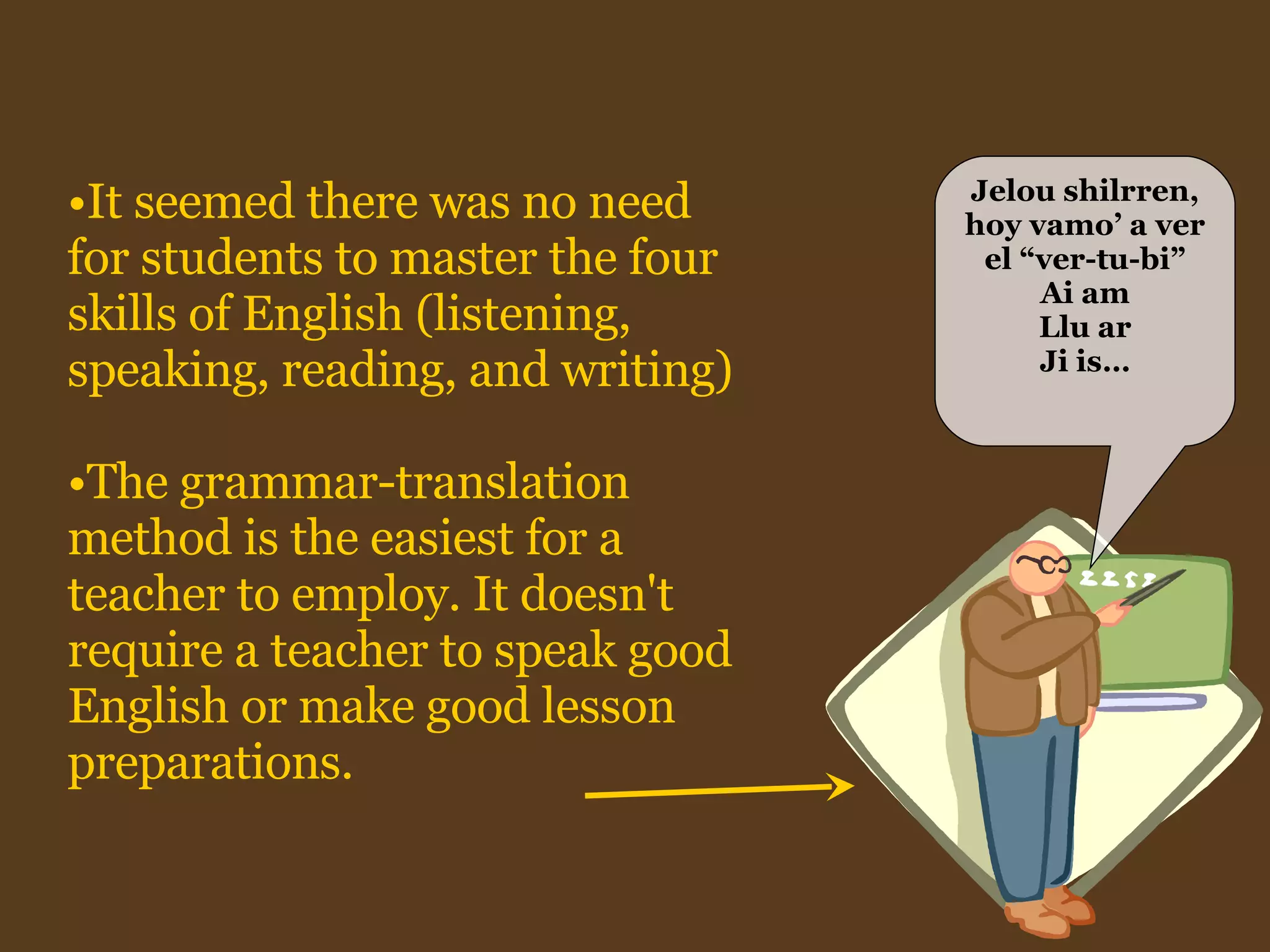 It seemed there was no need for students to master the four skills of English (listening, speaking, reading, and writing)  The grammar-translation method is the easiest for a teacher to employ. It doesn't require a teacher to speak good English or make good lesson preparations.   Jelou shilrren, hoy vamo’ a ver el “ver-tu-bi” Ai am Llu ar Ji is… 
