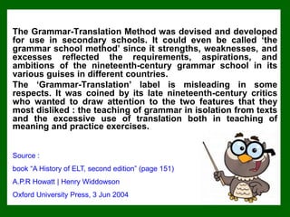 The Grammar-Translation Method was devised and developed
for use in secondary schools. It could even be called ‘the
grammar school method’ since it strengths, weaknesses, and
excesses reflected the requirements, aspirations, and
ambitions of the nineteenth-century grammar school in its
various guises in different countries.
The ‘Grammar-Translation’ label is misleading in some
respects. It was coined by its late nineteenth-century critics
who wanted to draw attention to the two features that they
most disliked : the teaching of grammar in isolation from texts
and the excessive use of translation both in teaching of
meaning and practice exercises.
Source :
book “A History of ELT, second edition” (page 151)
A.P.R Howatt | Henry Widdowson
Oxford University Press, 3 Jun 2004
 