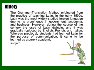 History
The Grammar-Translation Method originated from
the practice of teaching Latin. In the early 1500s,
Latin was the most widely-studied foreign language
due to its prominence in government, academia,
and business. However, during the course of the
century the used of Latin dwindle, and it was
gradually replaced by English, French, and Italian.
Whereas previously students had learned Latin for
the purpose of communication, it came to be
learned as a purely academic
subject.
 