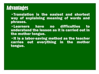 Advantages
•Translation is the easiest and shortest
way of explaining meaning of words and
phrases.
•Learners have no difficulties to
understand the lesson as it is carried out in
the mother tongue.
•It is a labor-saving method as the teacher
carries out everything in the mother
tongue.
 