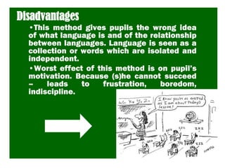 Disadvantages
•This method gives pupils the wrong idea
of what language is and of the relationship
between languages. Language is seen as a
collection or words which are isolated and
independent.
•Worst effect of this method is on pupil’s
motivation. Because (s)he cannot succeed
– leads to frustration, boredom,
indiscipline.
 