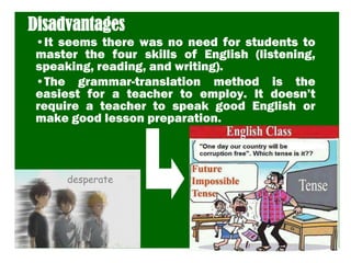 Disadvantages
•It seems there was no need for students to
master the four skills of English (listening,
speaking, reading, and writing).
•The grammar-translation method is the
easiest for a teacher to employ. It doesn’t
require a teacher to speak good English or
make good lesson preparation.
desperate
 