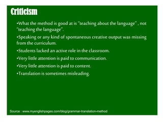 Criticism
•What the method is good at is “teaching about the language” , not
“teachingthe language”.
•Speaking or any kind of spontaneous creative output was missing
from the curriculum.
•Students lacked anactive role in the classroom.
•Very little attention is paid to communication.
•Very littleattention is paid to content.
•Translationis sometimes misleading.
Source : www.myenglishpages.com/blog/grammar-translation-method
 
