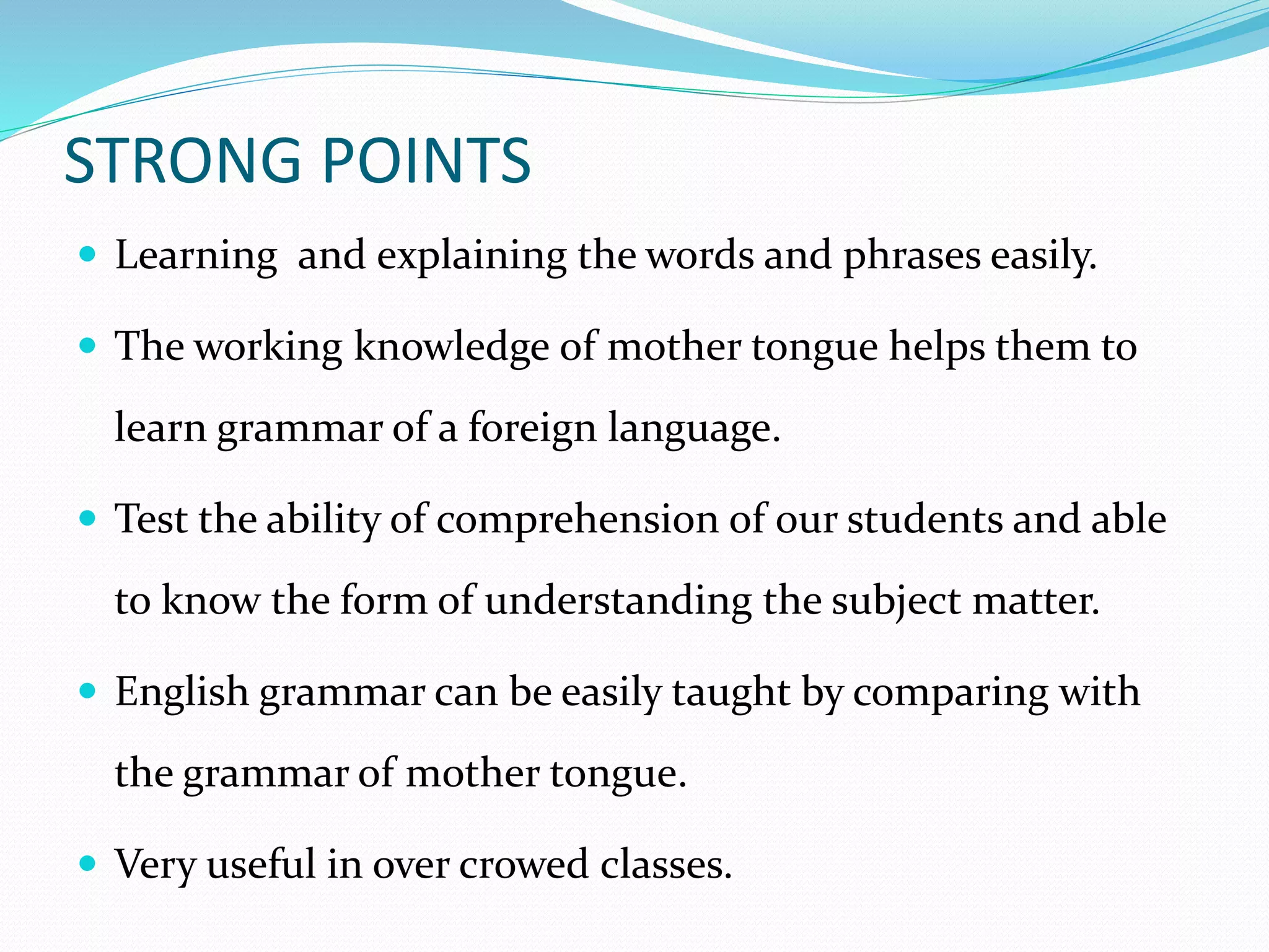 STRONG POINTS 
 Learning and explaining the words and phrases easily. 
 The working knowledge of mother tongue helps them to 
learn grammar of a foreign language. 
 Test the ability of comprehension of our students and able 
to know the form of understanding the subject matter. 
 English grammar can be easily taught by comparing with 
the grammar of mother tongue. 
 Very useful in over crowed classes. 
 