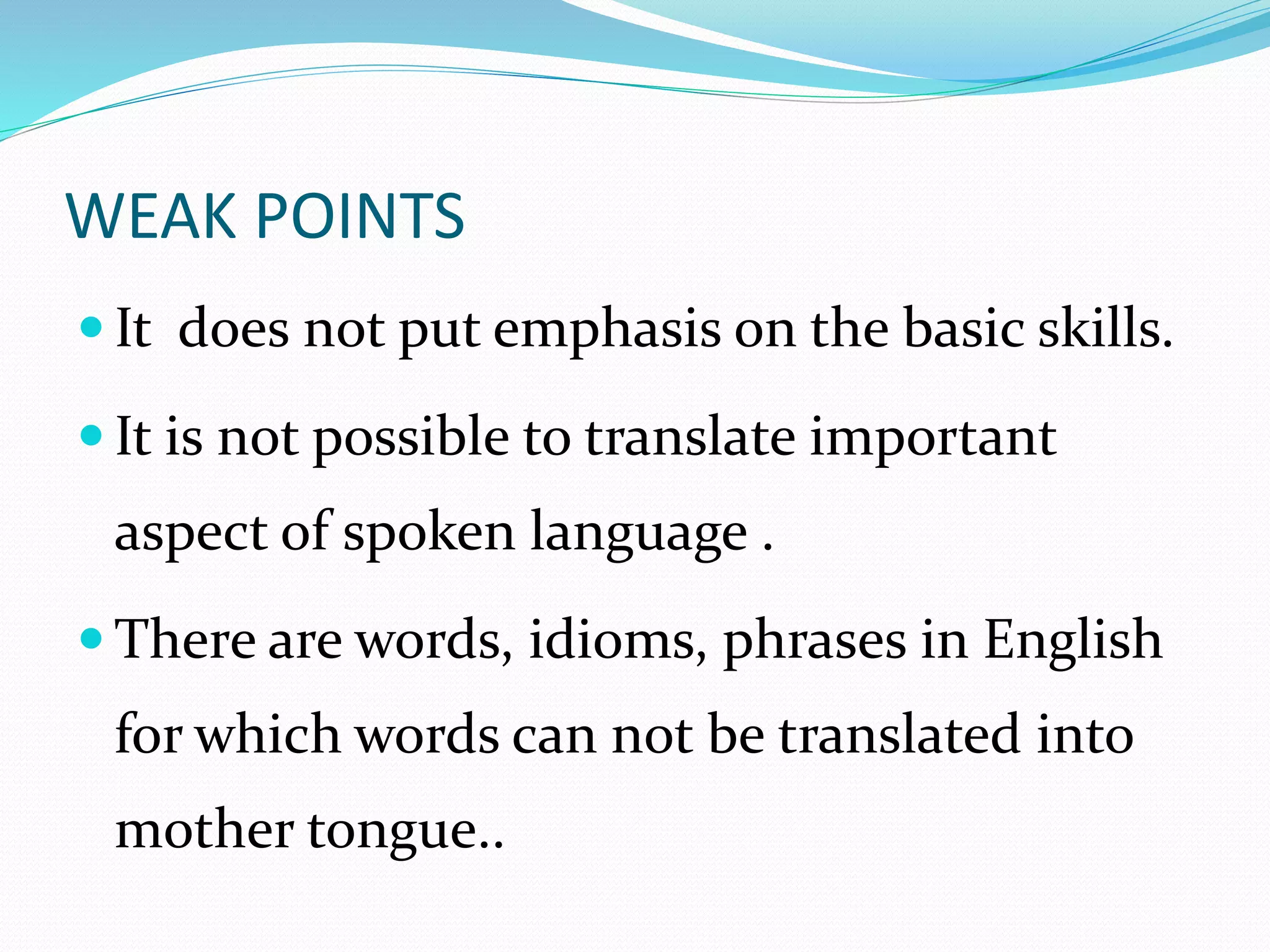WEAK POINTS 
 It does not put emphasis on the basic skills. 
 It is not possible to translate important 
aspect of spoken language . 
 There are words, idioms, phrases in English 
for which words can not be translated into 
mother tongue.. 
 