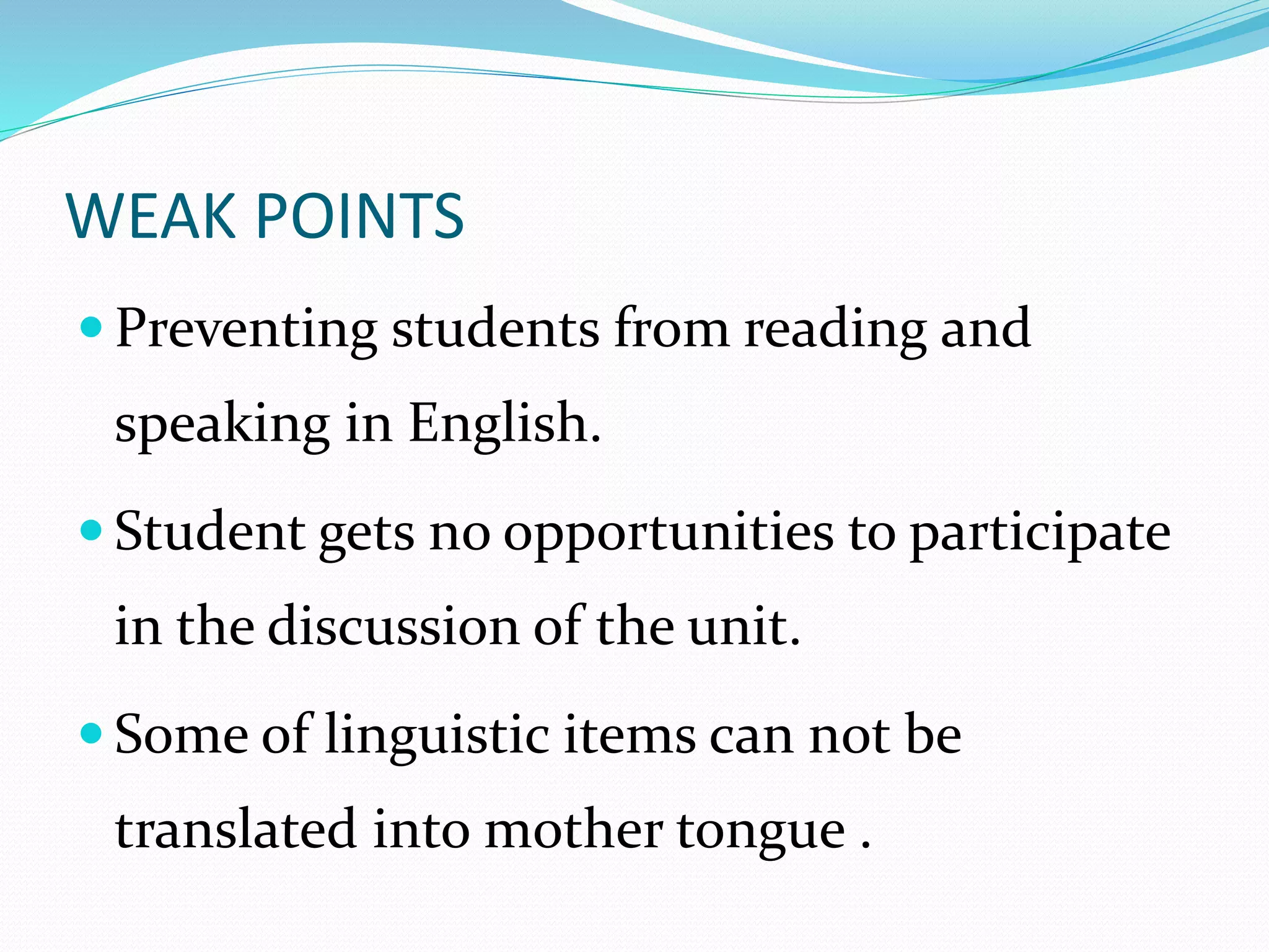 WEAK POINTS 
 Preventing students from reading and 
speaking in English. 
 Student gets no opportunities to participate 
in the discussion of the unit. 
Some of linguistic items can not be 
translated into mother tongue . 
 