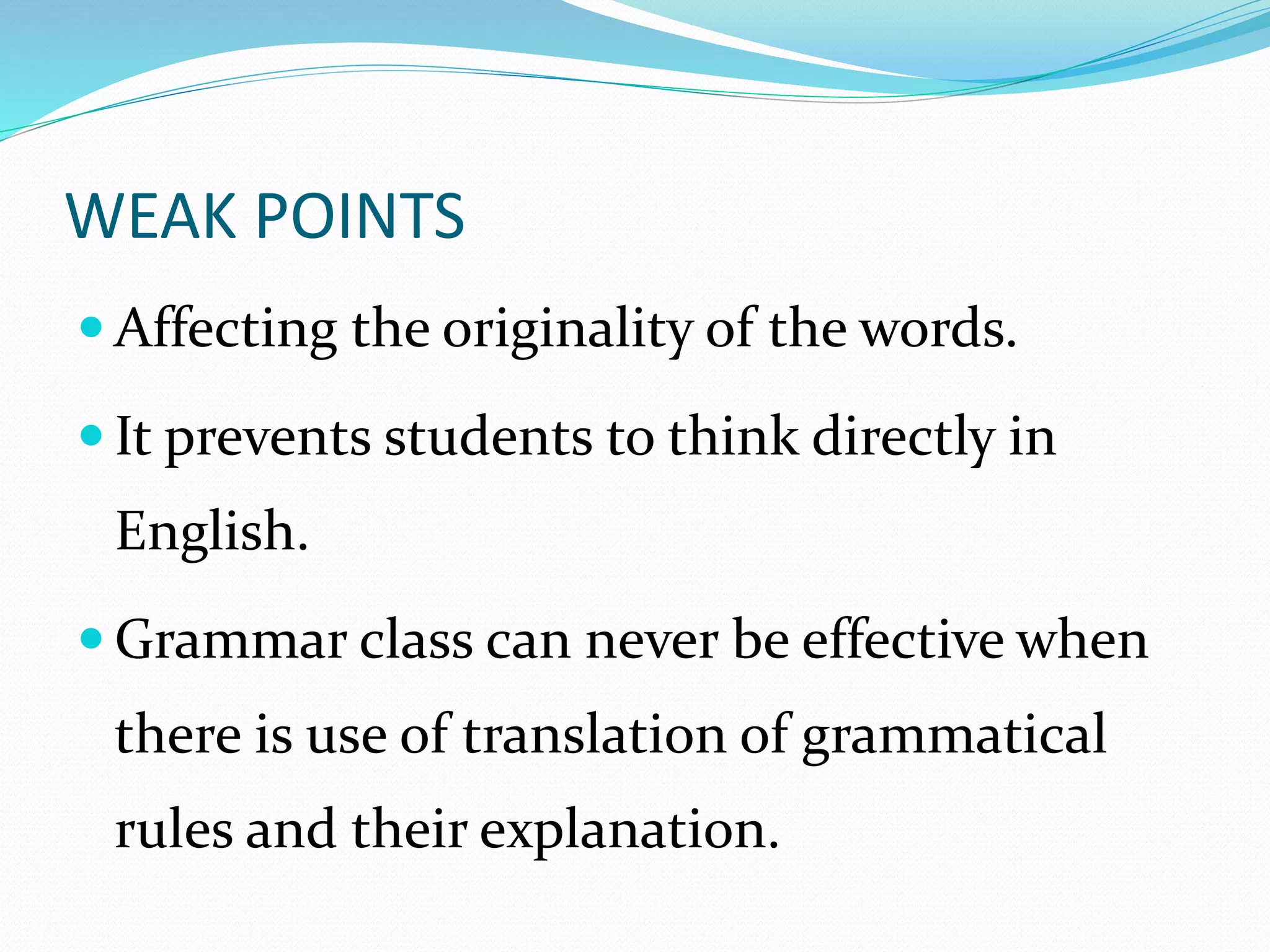 WEAK POINTS 
 Affecting the originality of the words. 
 It prevents students to think directly in 
English. 
 Grammar class can never be effective when 
there is use of translation of grammatical 
rules and their explanation. 
 